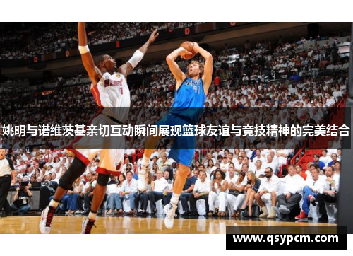 姚明与诺维茨基亲切互动瞬间展现篮球友谊与竞技精神的完美结合