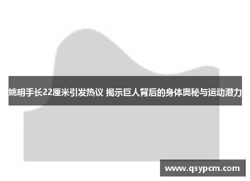 姚明手长22厘米引发热议 揭示巨人背后的身体奥秘与运动潜力