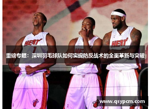 重磅专题：深圳羽毛球队如何实现防反战术的全面革新与突破