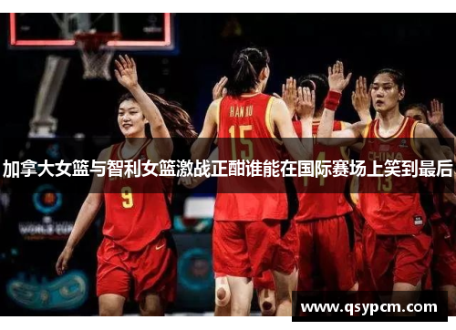 加拿大女篮与智利女篮激战正酣谁能在国际赛场上笑到最后